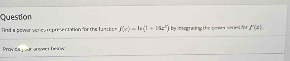 Question 
Find a power series representation for the function f(x)=ln (1+16x^5) by integrating the power series for f'(x). 
Provide your answer below: