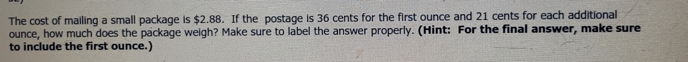 The cost of mailing a small package is $2.88. If the postage is 36 cents for the first ounce and 21 cents for each additional 
ounce, how much does the package weigh? Make sure to label the answer properly. (Hint: For the final answer, make sure 
to include the first ounce.)