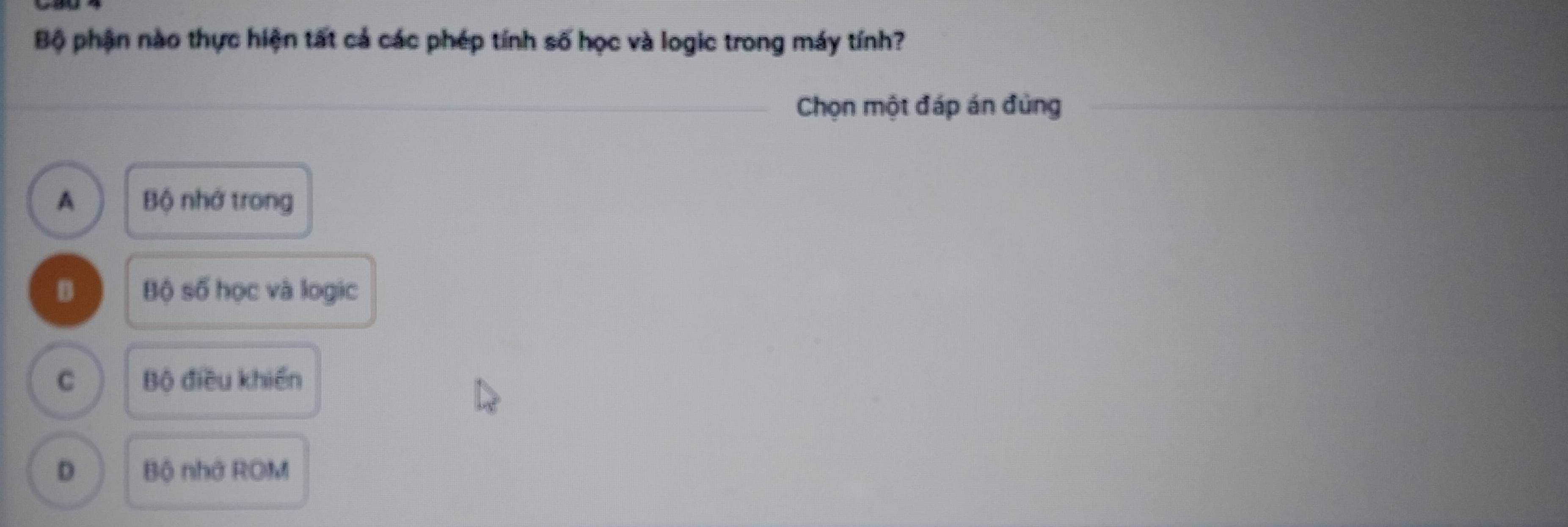 Bộ phận nào thực hiện tất cả các phép tính số học và logic trong máy tính?
Chọn một đáp án đùng
A Bộ nhớ trong
B Bộ số học và logic
C Bộ điều khiến
D Bộ nhớ ROM