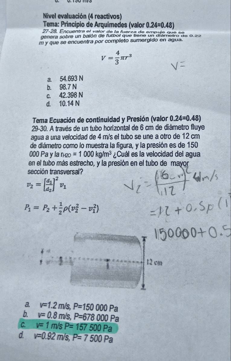 Nivel evaluación (4 reactivos)
Tema: Princípio de Arquimedes (valor 0.24=0.48)
27-28. Ençuentra el valor de la fuerza de empuje que se
genera sobre un balón de futbol que tiene un diámetro de 0.22
m y que se encuentra por completo sumergido en agua.
V= 4/3 π r^3
a. 54.693 N
b. 98.7 N
c. 42.398 N
d. 10.14 N
Tema Ecuación de continuidad y Presión (valor 0.24=0.48)
29-30. A través de un tubo horizontal de 6 cm de diámetro fluye
agua a una velocidad de 4 m/s el tubo se une a otro de 12 cm
de diámetro como lo muestra la figura, y la presión es de 150
000 Pa y la r_H2O=1000kg/m^3 ¿Cuál es la velocidad del agua
en el tubo más estrecho, y la presión en el tubo de mayor
sección transversal?
v_2=[frac d_1d_2]^2v_1
P_1=P_2+ 1/2 rho (v_2^2-v_1^2)
T
t2 cm
a. v=1.2m/s, P=150000Pa
b. v=0.8m/s, P=678000Pa
C. v=1m/sP=157500Pa
d. v=0.92m/s, P=7500Pa