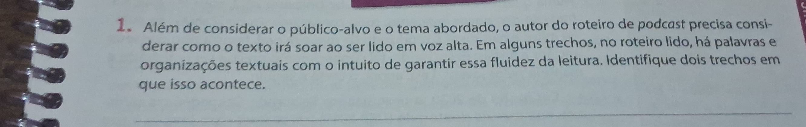 Além de considerar o público-alvo e o tema abordado, o autor do roteiro de podcast precisa consi- 
derar como o texto irá soar ao ser lido em voz alta. Em alguns trechos, no roteiro lido, há palavras e 
organizações textuais com o intuito de garantir essa fluidez da leitura. Identifique dois trechos em 
que isso acontece.