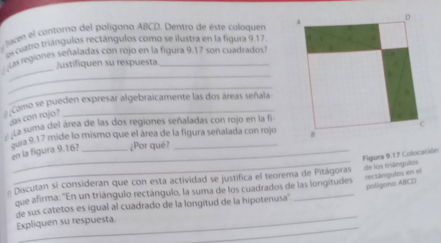 flacen l contorno del polígono ABCD. Dentro de éste coloquen A 
es cuatro triángulos rectángulos como se ilustra en la figura 9.17. 
_ 
_ 
las regiones señaladas con rojo en la figura 9.17 son cuadrados? 
Justifiquen su respuesta. 
_ 
Como se pueden expresar algebraicamente las dos áreas señala 
das con rojo? 
La suma del área de las dos regiones señaladas con rojo en la fi 
gura 9.17 mide lo mismo que el área de la figura señalada con rojo C 
B 
en la figura 9.16? 
¿Por qué? 
_ 
Figura 9.17 Colocación 
rectángulos en el 
* Discutan si consideran que con esta actividad se justifica el teorema de Pitágoras de los triángulos 
poligona ABCD
que afirma: ''En un triángulo rectángulo, la suma de los cuadrados de las longitudess' 
_ 
de sus catetos es igual al cuadrado de la longitud de la hipotenusa''. 
_ 
_ 
Expliquen su respuesta.