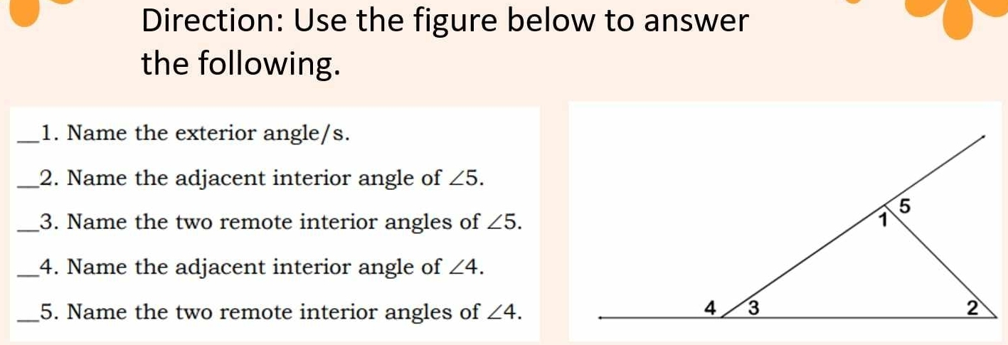 Direction: Use the figure below to answer 
the following. 
_1. Name the exterior angle/s. 
_2. Name the adjacent interior angle of ∠ 5. 
_3. Name the two remote interior angles of ∠ 5. 
_4. Name the adjacent interior angle of ∠ 4. 
_5. Name the two remote interior angles of ∠ 4.