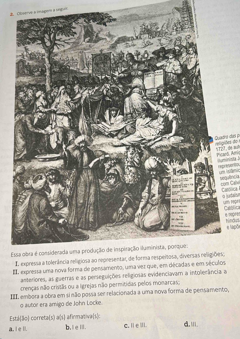 Observe a imagem a seguir.
Quadro das p
religiões do 
12, de aut
Picard. Amig
iluminista J
representou
um islâmic
sequência,
com Calvi
Católica A
o judaísn
um repre
Católica
e repres
hindus
e lapõe
E
II. expressa uma nova forma de pensamento, uma vez que,
anteriores, as guerras e as perseguições religiosas evidenciavam a intolerância a
crenças não cristãs ou a Igrejas não permitidas pelos monarcas;
III. embora a obra em si não possa ser relacionada a uma nova forma de pensamento,
o autor era amigo de John Locke.
Está(ão) correta(s) a(s) afirmativa(s):
a. I e ll. b. IeIII.
c. I eIII. d.I.