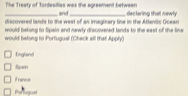 The Treaty of Tordesillas was the agreement between
_and_ declaring that newly
discovered lands to the west of an imaginary line in the Atlantic Ocean
would belong to Spain and newly discovered lands to the east of the line
would belong to Portugual (Check all that Apply)
England
Spain
France
Portugual