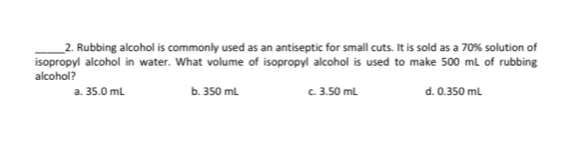 Rubbing alcohol is commonly used as an antiseptic for small cuts. It is sold as a 70% solution of
isopropyl alcohol in water. What volume of isopropyl alcohol is used to make 500 mL of rubbing
alcohol?
a. 35.0 mL b. 350 mL c. 3.50 mL d. 0.350 mL