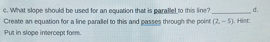 What slope should be used for an equation that is parallel to this line? _d. 
Create an equation for a line parallel to this and passes through the point (2,-5). Hint: 
Put in slope intercept form.