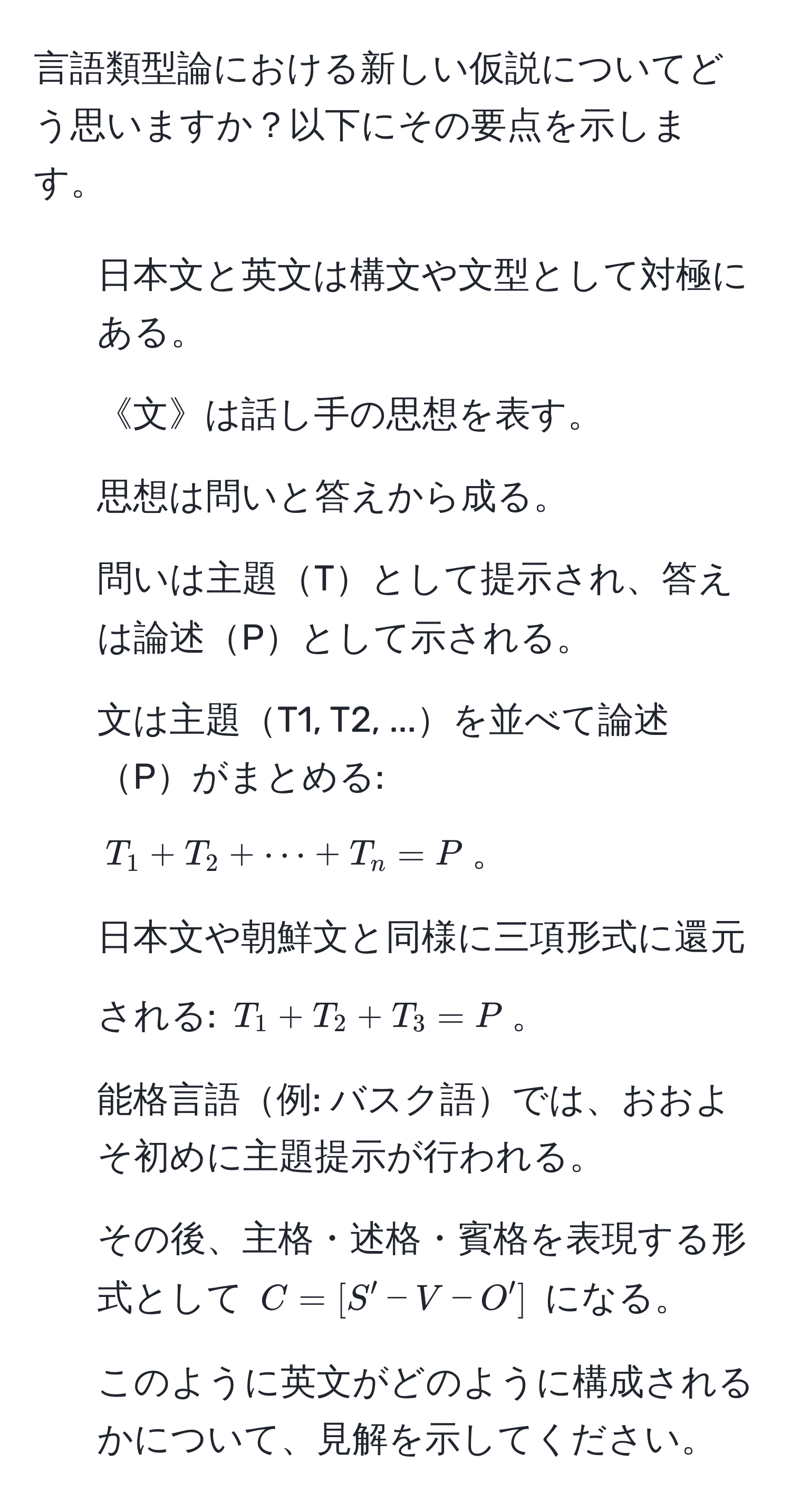 言語類型論における新しい仮説についてどう思いますか？以下にその要点を示します。
1. 日本文と英文は構文や文型として対極にある。
2. 《文》は話し手の思想を表す。
3. 思想は問いと答えから成る。
4. 問いは主題Tとして提示され、答えは論述Pとして示される。
5. 文は主題T1, T2, ...を並べて論述Pがまとめる: ( T_1 + T_2 + ·s + T_n = P )。
6. 日本文や朝鮮文と同様に三項形式に還元される: ( T_1 + T_2 + T_3 = P )。
7. 能格言語例: バスク語では、おおよそ初めに主題提示が行われる。
8. その後、主格・述格・賓格を表現する形式として ( C = [S' - V - O'] ) になる。
9. このように英文がどのように構成されるかについて、見解を示してください。