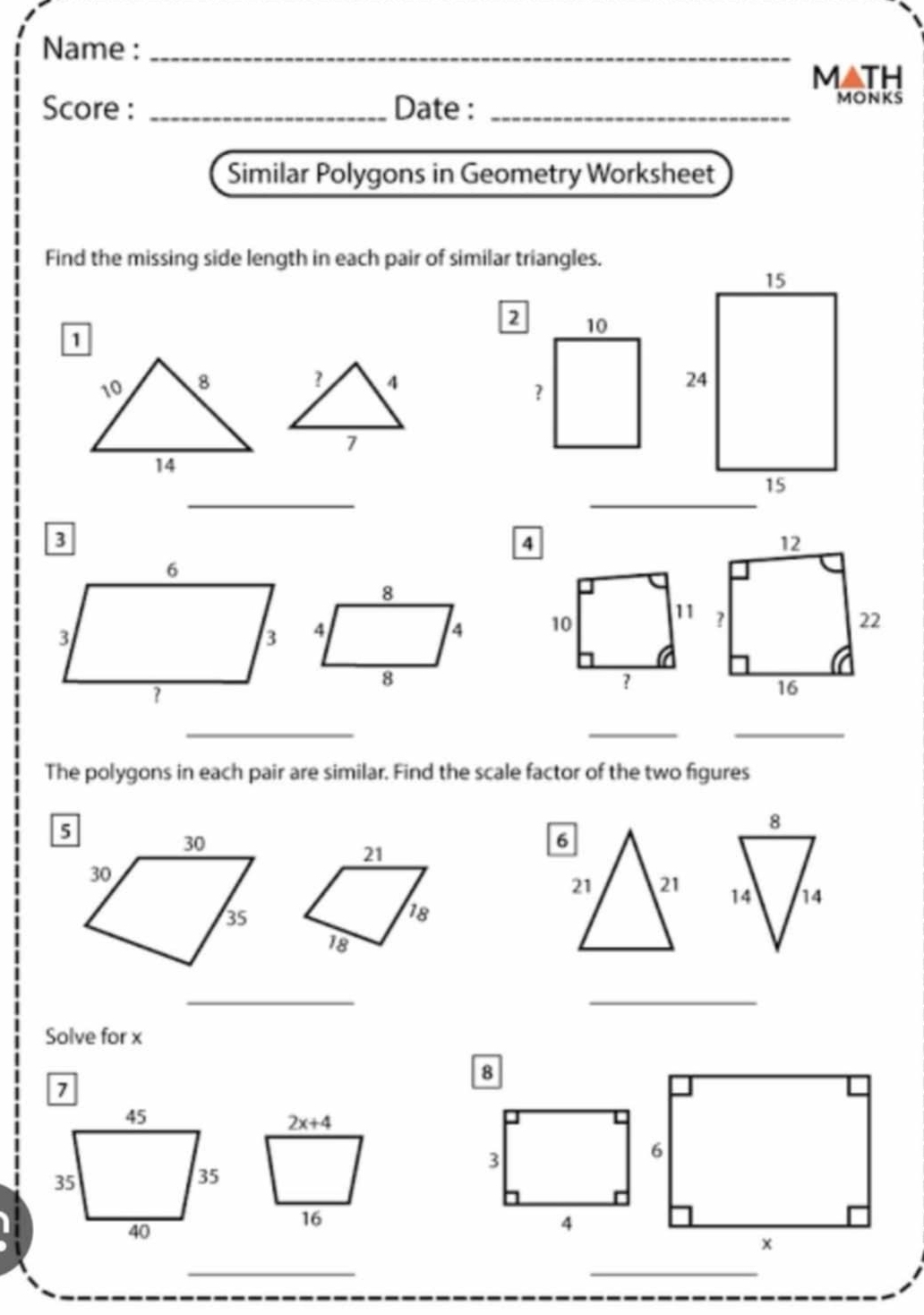 Name :_ 
MATH 
Score : _Date :_ 
MONKS 
Similar Polygons in Geometry Worksheet 
Find the missing side length in each pair of similar triangles.
2 10
? 4
？
7
_
4
12
8
4
4 10 11 ? 22
8
?
16
_ 
__ 
The polygons in each pair are similar. Find the scale factor of the two figures
8
21
6
21 21 14 14
18
18
_ 
_ 
Solve for x
8
2x+4
3
16
4
_ 
_