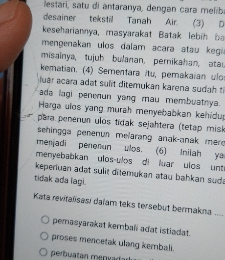 lestarì, satu di antaranya, dengan cara meliba
desainer tekstil Tanah Air. (3) D
kesehariannya, masyarakat Batak lebih ba
mengenakan ulos dalam acara atau kegia
misalnya, tujuh bulanan, pernikahan, atau
kematian. (4) Sementara itu, pemakaian ulo:
uar acara adat sulit ditemukan karena sudah ti
ada lagi penenun yang mau membuatnya.
Harga ulos yang murah menyebabkan kehidup
para penenun ulos tidak sejahtera (tetap misk
sehingga penenun melarang anak-anak mere
menjadi penenun ulos. (6) Inilah ya
menyebabkan ulos-ulos di luar ulos unt
keperluan adat sulit ditemukan atau bahkan suda
tidak ada lagi.
Kata revitalisasi dalam teks tersebut bermakna …
pemasyarakat kembali adat istiadat.
proses mencetak ulang kembali.
perbuatan menyadar