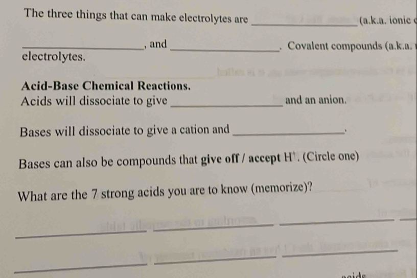 The three things that can make electrolytes are_ 
(a.k.a. ionic 
_, and _ Covalent compounds (a.k.a. 
electrolytes. 
Acid-Base Chemical Reactions. 
Acids will dissociate to give _and an anion. 
Bases will dissociate to give a cation and_ 
Bases can also be compounds that give off / accept H '. (Circle one) 
What are the 7 strong acids you are to know (memorize)? 
_ 
_ 
_ 
_ 
_ 
_ 
_