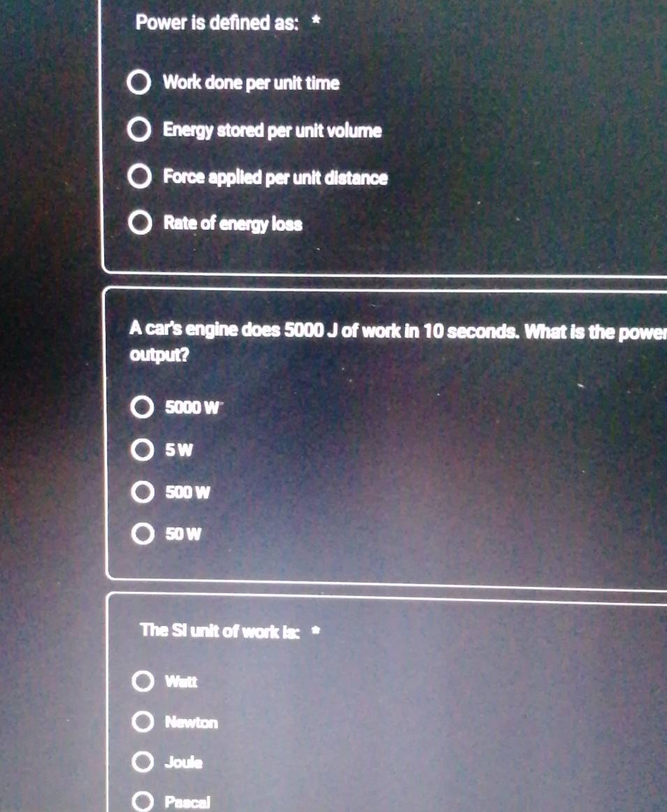 Power is defined as: *
Work done per unit time
Energy stored per unit volume
Force applied per unit distance
Rate of energy loss
A car's engine does 5000 J of work in 10 seconds. What is the power
output?
5000 W
5W
500 W
50 W
The Si unit of work is: *
Watt
Newton
Joule
Pascal