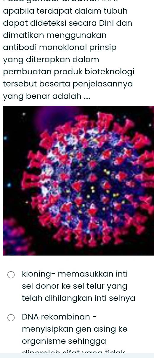 apabila terdapat dalam tubuh
dapat dideteksi secara Dini dan
dimatikan menggunakan
antibodi monoklonal prinsip
yang diterapkan dalam
pembuatan produk bioteknologi
tersebut beserta penjelasannya
yang benar adalah ....
kloning- memasukkan inti
sel donor ke sel telur yang
telah dihilangkan inti selnya
DNA rekombinan -
menyisipkan gen asing ke
organisme sehingga