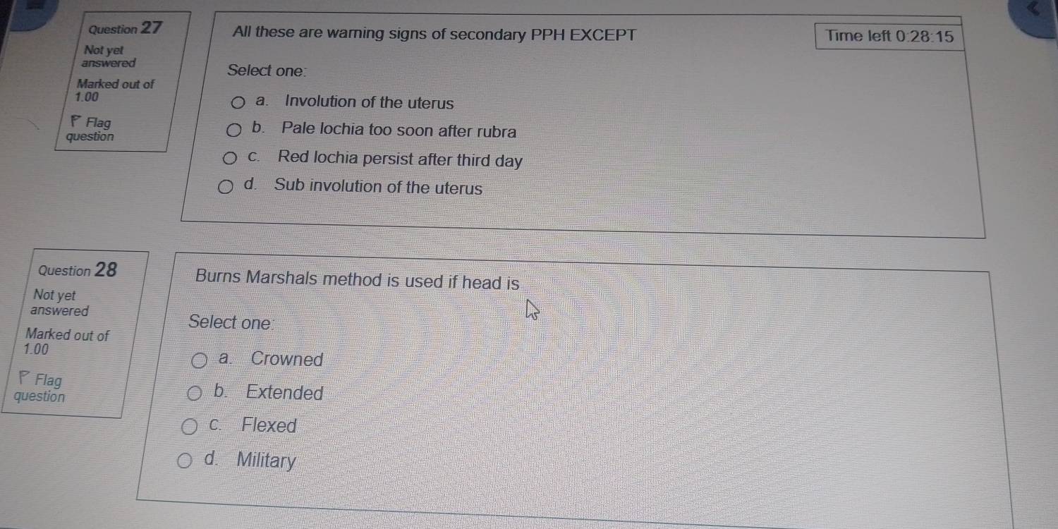 All these are warning signs of secondary PPH EXCEPT Time left 0 28:15 
Not yet
answered Select one:
Marked out of
1.00 a. Involution of the uterus
Flag b. Pale lochia too soon after rubra
question
c. Red lochia persist after third day
d. Sub involution of the uterus
Question 28 Burns Marshals method is used if head is
Not yet
answered
Select one
Marked out of
1.00 a. Crowned
◤Flag b. Extended
question
c. Flexed
d. Military