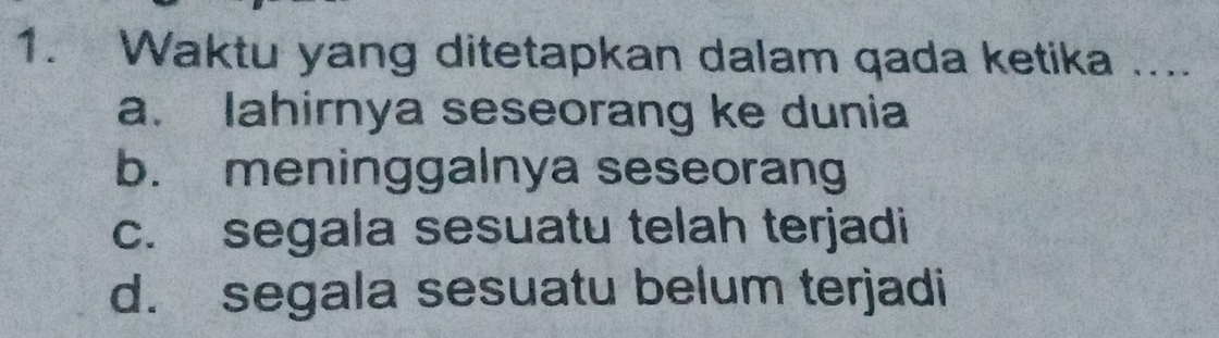 Waktu yang ditetapkan dalam qada ketika ....
a. lahirnya seseorang ke dunia
b. meninggalnya seseorang
c. segala sesuatu telah terjadi
d. segala sesuatu belum terjadi