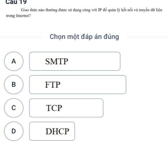 Cau 19
Giao thức nào thường được sử dụng cùng với IP để quân lý kết nối và truyền dữ liệu
trong Internet?
Chọn một đáp án đúng
A SMTP
B FTP
C TCP
D DHCP