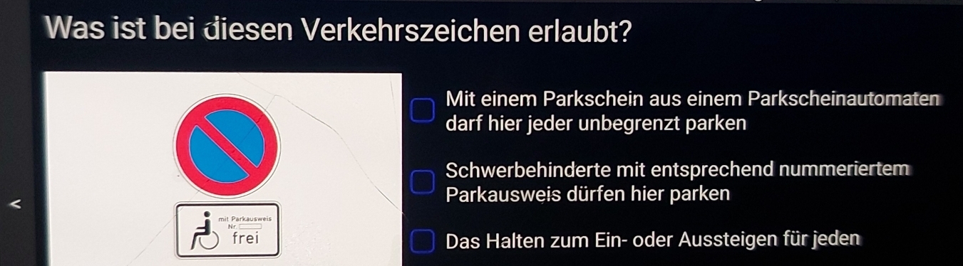 Was ist bei diesen Verkehrszeichen erlaubt? 
Mit einem Parkschein aus einem Parkscheinautomaten 
darf hier jeder unbegrenzt parken 
Schwerbehinderte mit entsprechend nummeriertem 
< 
Parkausweis dürfen hier parken 
mit Parkausweis 
frei Das Halten zum Ein- oder Aussteigen für jeden