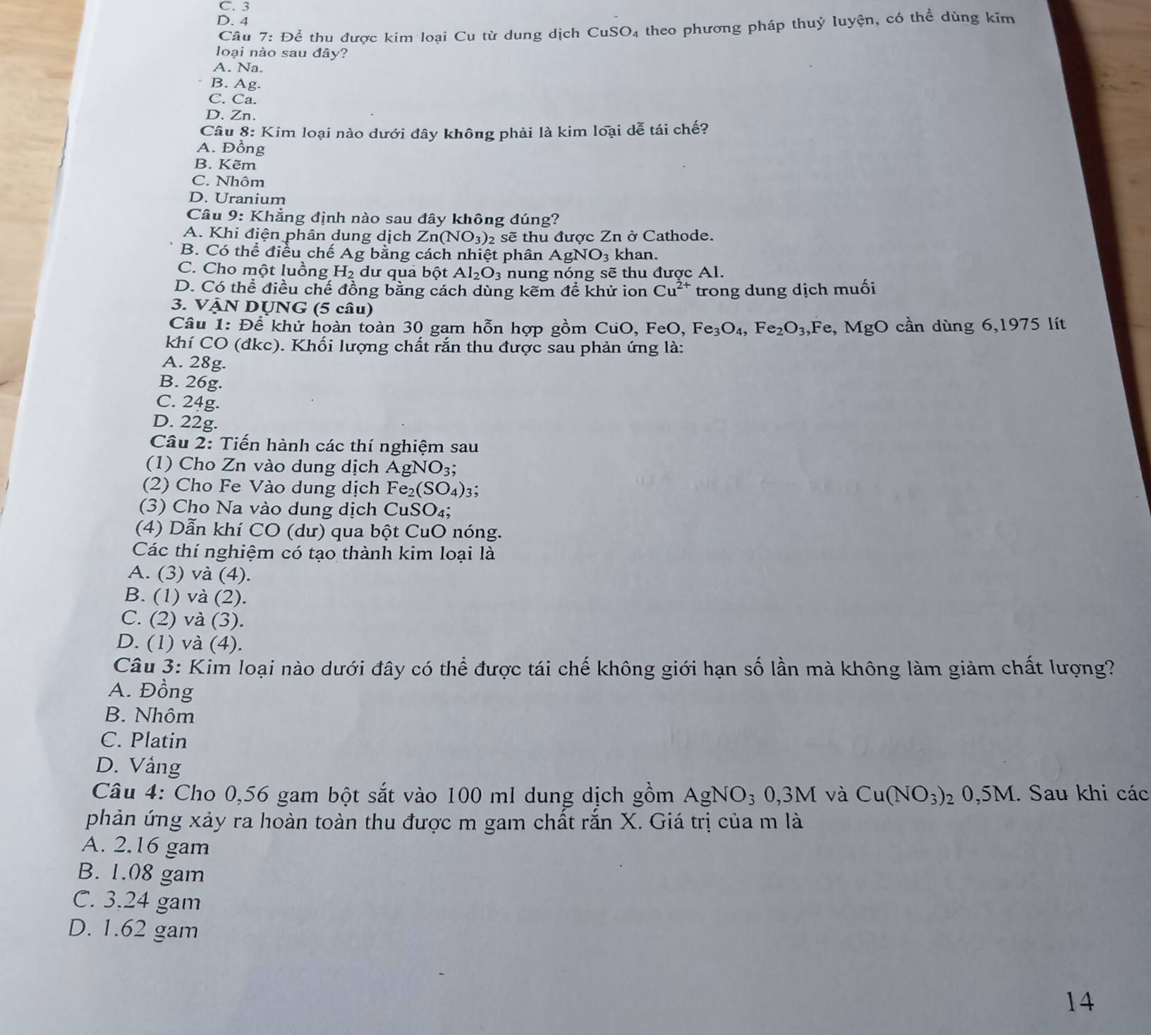 C. 3
D. 4
Câu 7: Để thu được kim loai Cu từ dung dịch CuSO4 theo phương pháp thuỷ luyện, có thể dùng kim
loại nào sau đây?
A. Na.
B. Ag.
C. Ca.
D. Zn.
Câu 8: Kim loại nào dưới đây không phải là kim loại dễ tái chế?
A. Đồng
B. Kẽm
C. Nhôm
D. Uranium
Câu 9: Khẳng định nào sau đây không dúng?
A. Khi điện phân dung dịch Zn (NO_3) 2 sẽ thu được Zn ở Cathode.
B. Có thể điều chế Ag bằng cách nhiệt phân AgNO_3 khan.
C. Cho một luồng H_2 dư qua bột Al_2O_3 nung nóng sẽ thu được Al.
D. Có thể điều chế đồng bằng cách dùng kẽm đề khử ion Cu^(2+) trong dung dịch muối
3. VẠN DỤNG (5 câu)
Câu 1: Để khử hoàn toàn 30 gam hỗn hợp gồm CuO, FeO, Fe_3O_4,Fe_2O_3, F∈ B, MgO cần dùng 6,1975 lít
khí CO (đkc). Khối lượng chất rắn thu được sau phản ứng là:
A. 28g.
B. 26g.
C. 24g.
D. 22g.
Câu 2: Tiến hành các thí nghiệm sau
(1) Cho Zn vào dung dịch AgNO_3;
(2) Cho Fe Vào dung dịch Fe_2(SO_4)_3 :
(3) Cho Na vào dung dịch CuSO_4;
(4) Dẫn khí CO (dư) qua bột CuO nóng.
Các thí nghiệm có tạo thành kim loại là
A. (3) và (4).
B. (1) và (2).
C. (2) và (3).
D. (1) và (4).
Câu 3: Kim loại nào dưới đây có thể được tái chế không giới hạn số lần mà không làm giảm chất lượng?
A. Đồng
B. Nhôm
C. Platin
D. Vång
Câu 4: Cho 0,56 gam bột sắt vào 100 ml dung dịch gồm AgNO_30,3M và Cu(NO_3): 2 0,5M. Sau khi các
phản ứng xảy ra hoàn toàn thu được m gam chất rắn X. Giá trị của m là
A. 2.16 gam
B. 1.08 gam
C. 3.24 gam
D. 1.62 gam
14