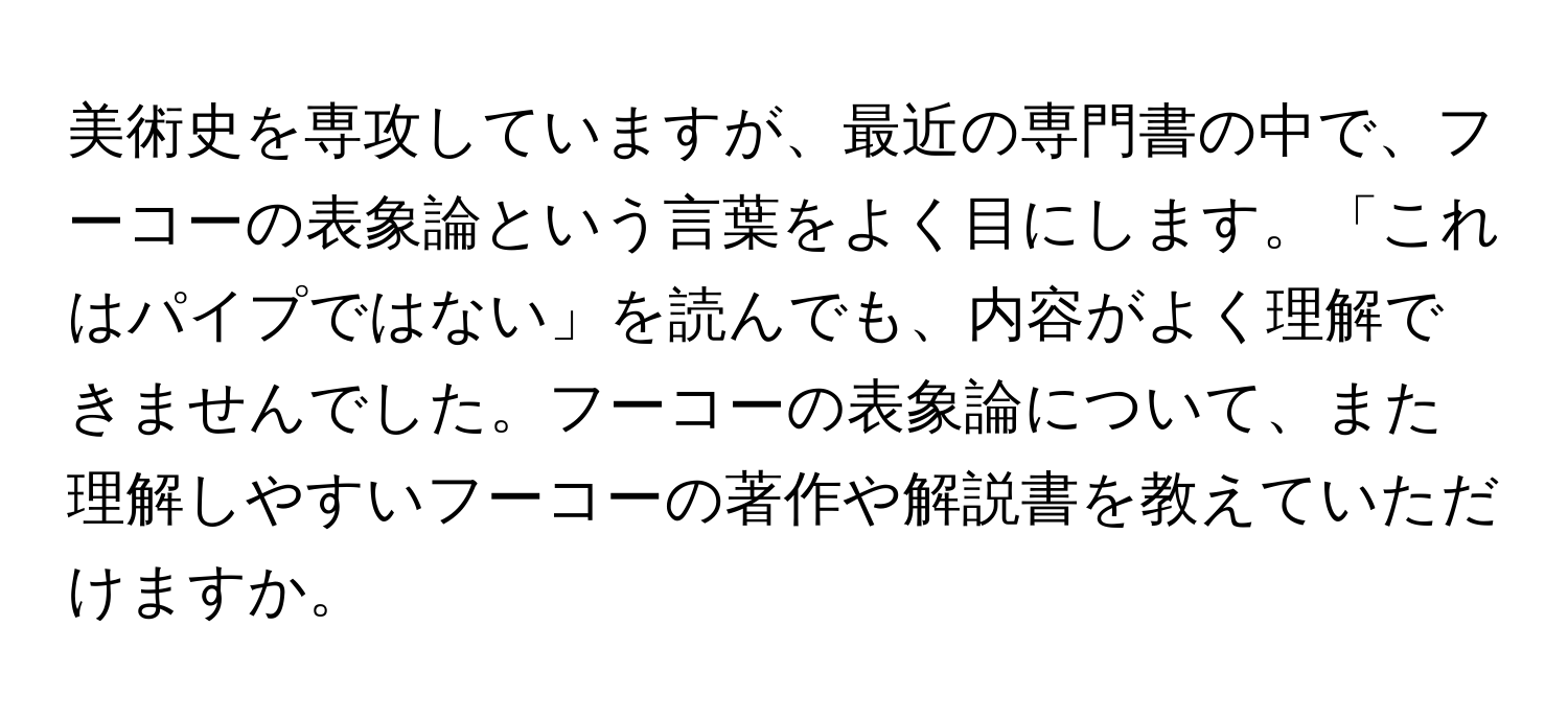 美術史を専攻していますが、最近の専門書の中で、フーコーの表象論という言葉をよく目にします。「これはパイプではない」を読んでも、内容がよく理解できませんでした。フーコーの表象論について、また理解しやすいフーコーの著作や解説書を教えていただけますか。