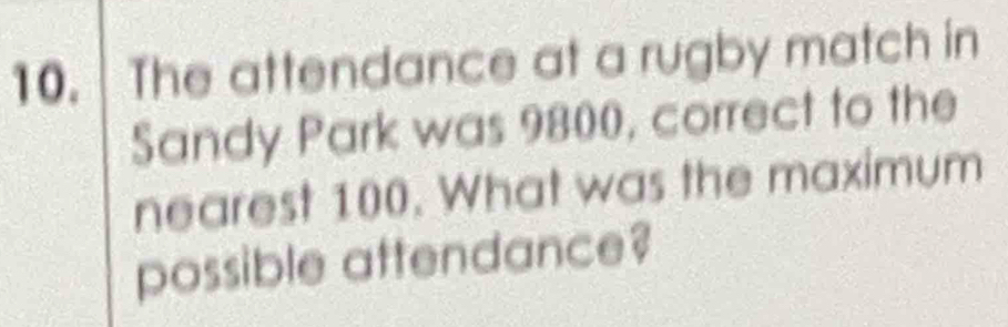 The attendance at a rugby match in 
Sandy Park was 9800, correct to the 
nearest 100. What was the maximum 
possible aftendance?