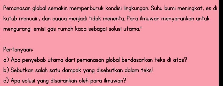 Pemanasan global semakin memperburuk kondisi lingkungan. Suhu bumi meningkat, es di 
kutub mencair, dan cuaca menjadi tidak menentu. Para ilmuwan menyarankan untuk 
mengurangi emisi gas rumah kaca sebagai solusi utama.” 
Pertanyaan: 
a) Apa penyebab utama dari pemanasan global berdasarkan teks di atas? 
b) Sebutkan salah satu dampak yang disebutkan dalam teks! 
c) Apa solusi yang disarankan oleh para ilmuwan?