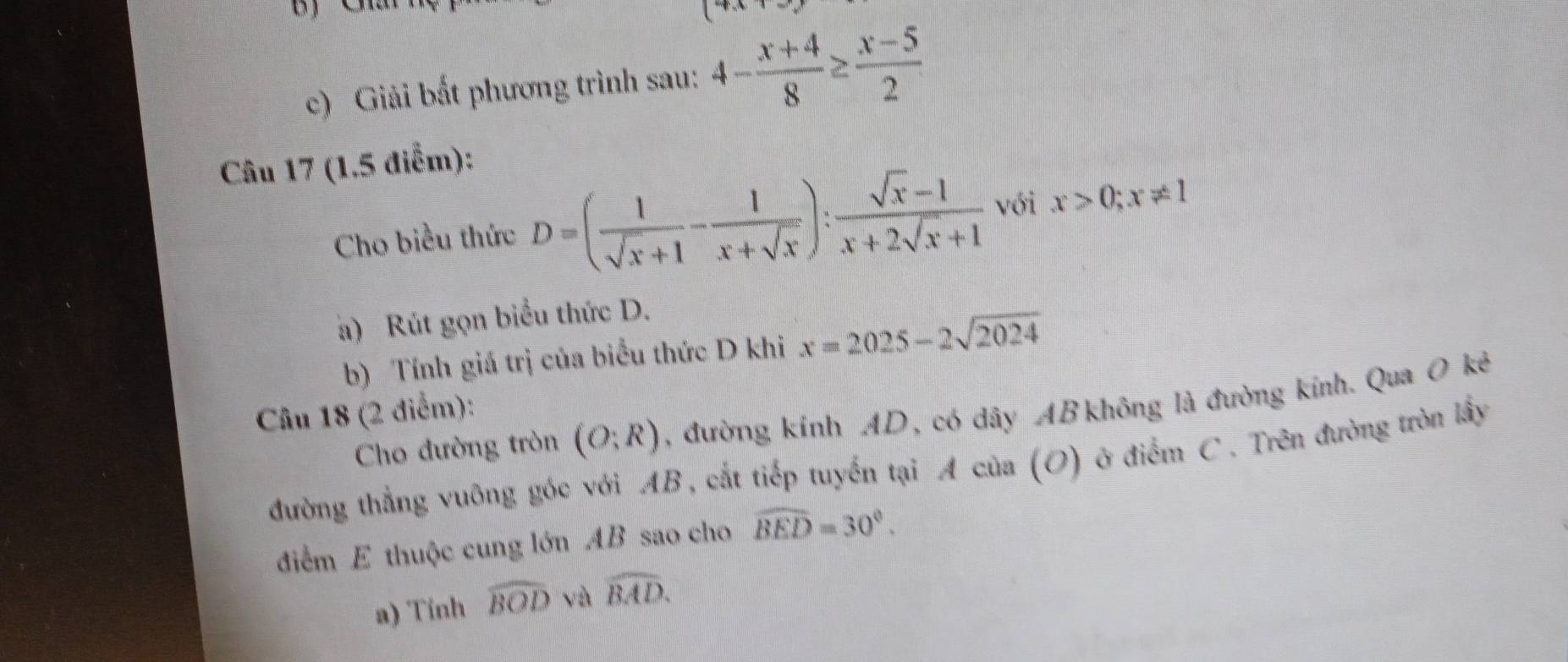 Giải bất phương trình sau: 4- (x+4)/8 ≥  (x-5)/2 
Câu 17 (1,5 điểm): 
Cho biều thức D=( 1/sqrt(x)+1 - 1/x+sqrt(x) ): (sqrt(x)-1)/x+2sqrt(x)+1  với x>0; x!= 1
a) Rút gọn biểu thức D. 
b) Tính giá trị của biểu thức D khi x=2025-2sqrt(2024)
Cho đường tròn (O;R) , đường kính AD, có dây AB không là đường kính. Qua O kẻ 
Câu 18 (2 điểm): 
đường thẳng vuông góc với AB, cắt tiếp tuyến tại A của (O) ở điểm C. Trên đường tròn lấy 
điểm E thuộc cung lớn AB sao cho widehat BED=30°. 
a) Tính widehat BOD và widehat BAD.