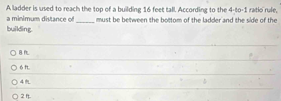 A ladder is used to reach the top of a building 16 feet tall. According to the 4 -to- 1 ratio rule,
a minimum distance of _must be between the bottom of the ladder and the side of the
building.
8 ft.
6 ft.
4 ft.
2 ft.