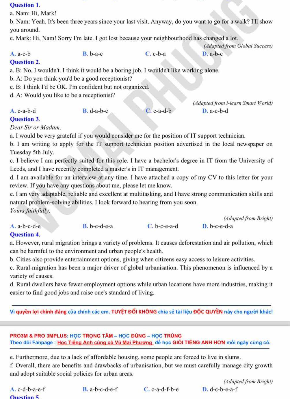 Nam: Hi, Mark!
b. Nam: Yeah. It's been three years since your last visit. Anyway, do you want to go for a walk? I'll show
you around.
c. Mark: Hi, Nam! Sorry I'm late. I got lost because your neighbourhood has changed a lot.
(Adapted from Global Success)
A. a-c-b B. b-a-c C. c-b-a D. a-b-c
Question 2.
a. B: No. I wouldn't. I think it would be a boring job. I wouldn't like working alone.
b. A: Do you think you'd be a good receptionist?
c. B: I think I'd be OK. I'm confident but not organized.
d. A: Would you like to be a receptionist?
(Adapted from i-learn Smart World)
A. c-a- b-d B. d-a-b-c C. c-a-d-b D. a-c-b-d
Question 3.
Dear Sir or Madam,
a. I would be very grateful if you would consider me for the position of IT support technician.
b. I am writing to apply for the IT support technician position advertised in the local newspaper on
Tuesday 5th July.
c. I believe I am perfectly suited for this role. I have a bachelor's degree in IT from the University of
Leeds, and I have recently completed a master's in IT management.
d. I am available for an interview at any time. I have attached a copy of my CV to this letter for your
review. If you have any questions about me, please let me know.
e. I am very adaptable, reliable and excellent at multitasking, and I have strong communication skills and
natural problem-solving abilities. I look forward to hearing from you soon.
Yours faithfully,
(Adapted from Bright)
A. a-b-c-d-e B. b-c-d-e-a C. b-c-e-a-d D. b-c-e-d-a
Question 4.
a. However, rural migration brings a variety of problems. It causes deforestation and air pollution, which
can be harmful to the environment and urban people's health.
b. Cities also provide entertainment options, giving when citizens easy access to leisure activities.
c. Rural migration has been a major driver of global urbanisation. This phenomenon is influenced by a
variety of causes.
d. Rural dwellers have fewer employment options while urban locations have more industries, making it
easier to find good jobs and raise one's standard of living.
Vì quyền lợi chính đáng của chính các em. TUYÊT ĐỐI KHÔNG chia sẻ tài liệu ĐộC QUYÊN này cho người khác!
PRO3M & PRO 3MPLUS: HỌC TRỌNG TÂM - HỌC ĐÚNG - HỌC TRÚNG
Theo dõi Fanpage : Học Tiếng Anh cùng cô Vũ Mai Phương để học GIÔI TIÊNG ANH HƠN mỗi ngày cùng cô.
e. Furthermore, due to a lack of affordable housing, some people are forced to live in slums.
f. Overall, there are benefits and drawbacks of urbanisation, but we must carefully manage city growth
and adopt suitable social policies for urban areas.
(Adapted from Bright)
A. c-d-b-a-e-f B. a-b-c-d-e-f C. c-a-d-f-b-e D. d-c-b-e-a-f
Question 5