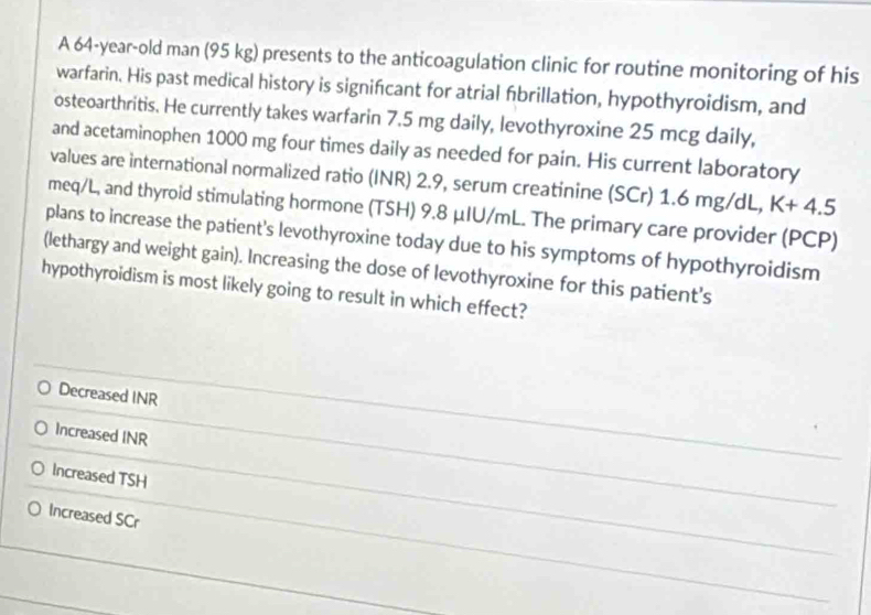 A 64-year-old man (95 kg) presents to the anticoagulation clinic for routine monitoring of his
warfarin. His past medical history is significant for atrial fibrillation, hypothyroidism, and
osteoarthritis. He currently takes warfarin 7.5 mg daily, levothyroxine 25 mcg daily,
and acetaminophen 1000 mg four times daily as needed for pain. His current laboratory
values are international normalized ratio (INR) 2.9, serum creatinine (SCr) 1.6 mg/dL, K+4.5
meq/L, and thyroid stimulating hormone (TSH) 9.8 μIU/mL. The primary care provider (PCP)
plans to increase the patient's levothyroxine today due to his symptoms of hypothyroidism
(lethargy and weight gain). Increasing the dose of levothyroxine for this patient's
hypothyroidism is most likely going to result in which effect?
Decreased INR
Increased INR
Increased TSH
Increased SCr