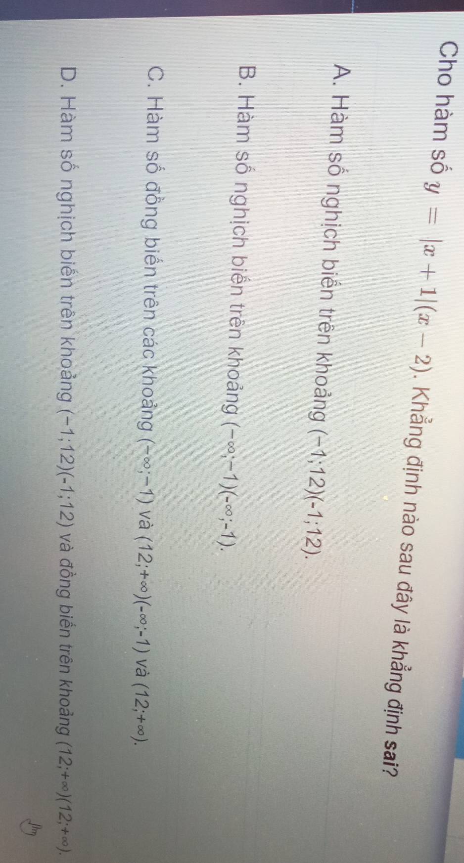 Cho hàm số y=|x+1|(x-2). Khẳng định nào sau đây là khẳng định sai?
A. Hàm số nghịch biển trên khoảng (-1;12)(-1;12).
B. Hàm số nghịch biển trên khoảng (-∈fty ;-1)(-∈fty ;-1).
C. Hàm số đồng biến trên các khoảng (-∈fty ;-1) và (12;+∈fty )(-∈fty ;-1) và (12;+∈fty ).
D. Hàm số nghịch biến trên khoảng (-1;12)(-1;12) và đồng biến trên khoảng (12;+∈fty )(12;+∈fty ).