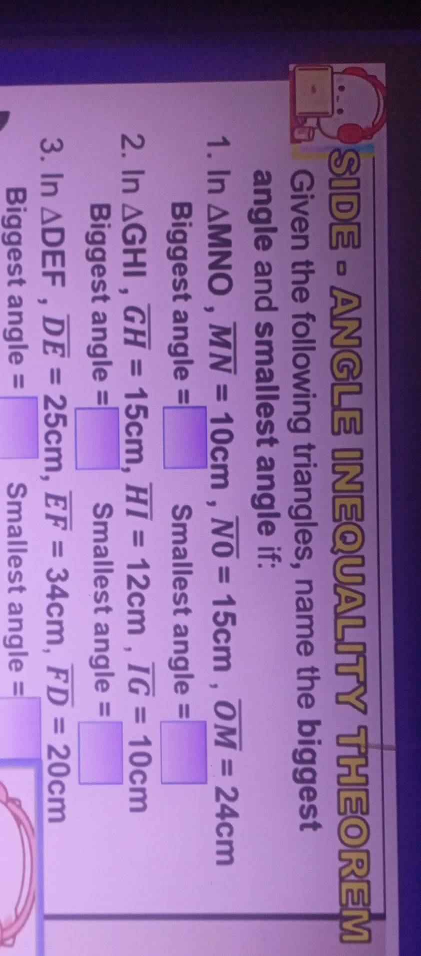SIDE - ANGLE INEQUALITY THEOREM 
Given the following triangles, name the biggest 
angle and smallest angle if: 
1. In △ MNO, overline MN=_ 10cm, overline NO=15cm, overline OM=24cm
Biggest angle =□ Smallest angle =□ 
2. In △ GHI, overline GH=15cm, overline HI=12cm, overline IG=10cm
Biggest angle =□ Smallest an gle=□
3. In △ DEF, overline DE=25cm, overline EF=34cm, overline FD=20cm
Biggest angle =□ Smallest angle =□