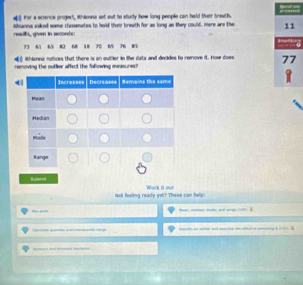 For a science project, Rhianna set out to study how long people can hold their breath. 
Rhianna asked some classmates to hold their breath for as long as they could. Here are the 
results, given in seconds : 
re
73 61 65 82 68 18 70 65 76 85
Rhianna notices that there is an outlier in the data and decides to remove it. How does 
removing the outher affect the following measures? 
Submit 
Work it out 
Not feeling ready yet? These can help: 
dtn pnto Phiss, mssioun, mode, and range ( 180
Catcona quaratias ynl intam areóo i erco boctily an outle; and desante the atback of reneing & 200
Matanicó and ensianl sniciaión