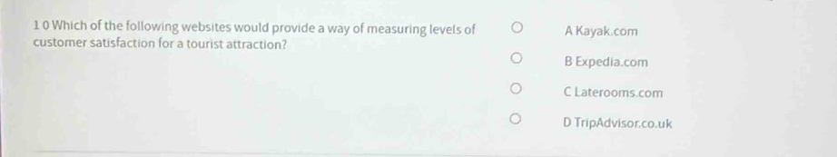 1 0 Which of the following websites would provide a way of measuring levels of A Kayak.com
customer satisfaction for a tourist attraction?
B Expedia.com
C Laterooms.com
D TripAdvisor.co.uk