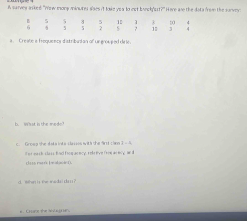 exumpie 4 
A survey asked "How mony minutes does it take you to eat breakfast?" Here are the data from the survey: 
a. Create a frequency distribution of ungrouped data. 
b. What is the mode? 
c. Group the data into classes with the first class 2 - 4. 
For each class find frequency, relative frequency, and 
class mark (midpoint). 
d. What is the modal class? 
e. Create the histogram.