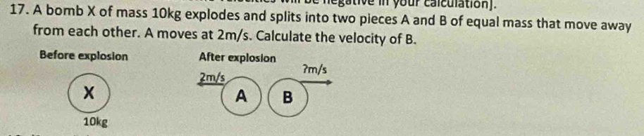 egative in your calculation]. 
17. A bomb X of mass 10kg explodes and splits into two pieces A and B of equal mass that move away 
from each other. A moves at 2m/s. Calculate the velocity of B. 
Before explosion After explosion ʔm/s
2m/s
x
A B
10kg