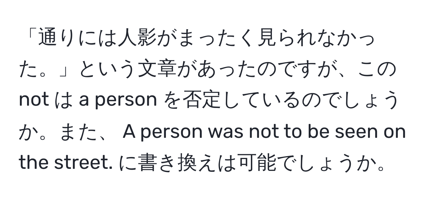 「通りには人影がまったく見られなかった。」という文章があったのですが、この not は a person を否定しているのでしょうか。また、 A person was not to be seen on the street. に書き換えは可能でしょうか。