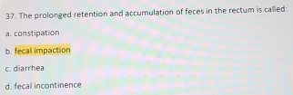 The prolonged retention and accumulation of feces in the rectum is called:
a. constipation
b. fecal impaction
c. diarrhea
d. fecal incontinence
