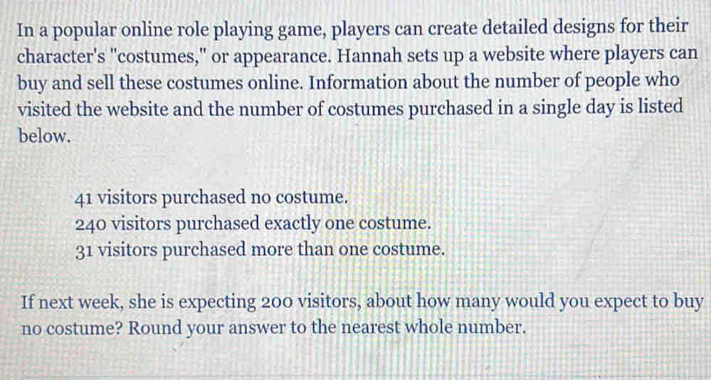 In a popular online role playing game, players can create detailed designs for their 
character's "costumes," or appearance. Hannah sets up a website where players can 
buy and sell these costumes online. Information about the number of people who 
visited the website and the number of costumes purchased in a single day is listed 
below.
41 visitors purchased no costume.
240 visitors purchased exactly one costume.
31 visitors purchased more than one costume. 
If next week, she is expecting 200 visitors, about how many would you expect to buy 
no costume? Round your answer to the nearest whole number.