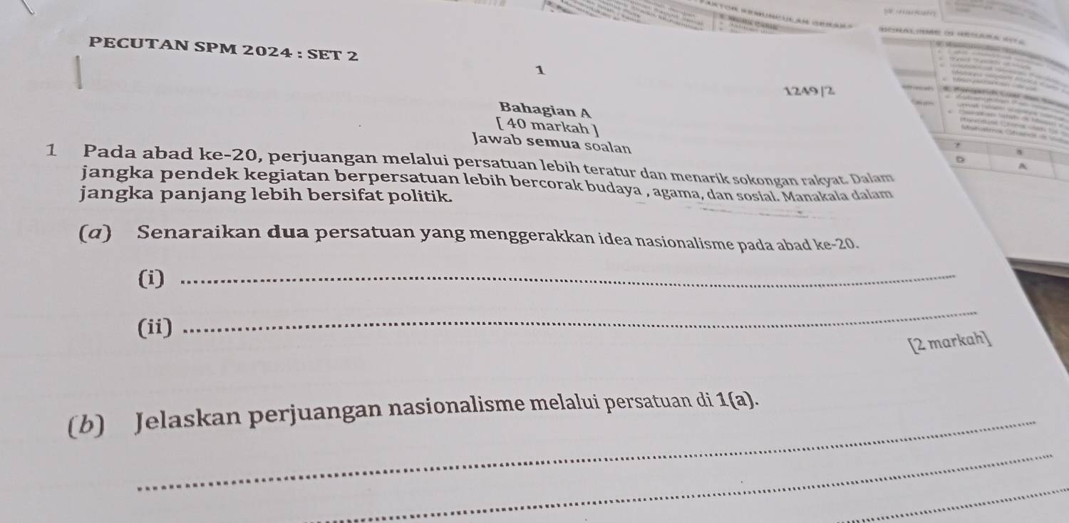 PECUTAN SPM 2024 : SET 2 
1 
12A9[2 
Bahagian A 
[ 40 markah ] 
Jawab semua soalan 
D 
1 Pada abad ke -20, perjuangan melalui persatuan lebih teratur dan menarik sokongan rakyat. Dalam 
A 
jangka pendek kegiatan berpersatuan lebih bercorak budaya , agama, dan sosial. Manakala dalam 
jangka panjang lebih bersifat politik. 
(α) Senaraikan dua persatuan yang menggerakkan idea nasionalisme pada abad ke -20. 
(i)_ 
(ii) 
_ 
[2 markah] 
(b) Jelaskan perjuangan nasionalisme melalui persatuan di 1(a). 
_ 
_