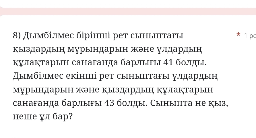 Дымбілмес біріниці рет сыныπтагы 1 pc 
* 
Кыздардын мурындарын жэне улдардын 
кулаぐтарын санаганда барлыы 41 болды. 
Дымбілмес екіншці рет сыныптаΡы улдардын 
мурындарын жэне кыздардын кулактарын 
санаганда барлыfы 43 болды. Сыныпта не кыз, 
неше л бар?