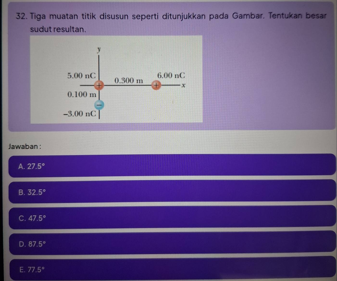 Tiga muatan titik disusun seperti ditunjukkan pada Gambar. Tentukan besar
sudut resultan.
Jawaban:
A. 27.5°
B. 32.5°
C. 47.5°
D. 87.5°
E. 77.5°