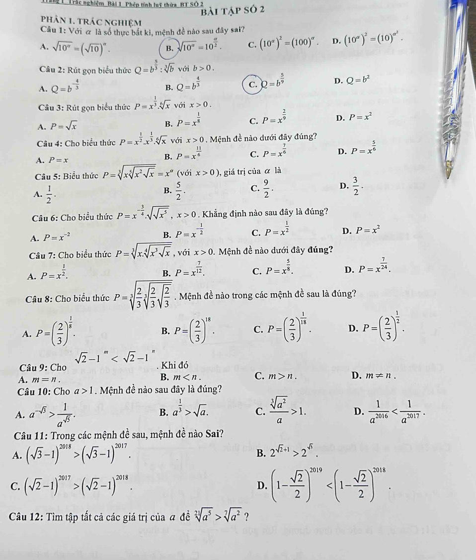 Tăng 1 Trắc nghiệm Bài 1 Phép tính luỹ thừa BT SÔ 2
bài tập só 2
phâN 1. tRáC nghiệm
Câu 1: Với & là số thực bắt kì, mệnh đề nào sau đây sai?
A. sqrt(10^(alpha))=(sqrt(10))^alpha .
B. sqrt(10^(alpha))=10^(frac alpha)2. C. (10^(alpha))^2=(100)^alpha . D. (10^(alpha))^2=(10)^alpha^2.
Câu 2: Rút gọn biểu thức Q=b^(frac 5)3:sqrt[3](b) với b>0.
A. Q=b^(-frac 4)3 Q=b^(frac 4)3 C. Q=b^(frac 5)9 D. Q=b^2
B.
Câu 3: Rút gọn biểu thức P=x^(frac 1)3.sqrt[6](x) với x>0.
A. P=sqrt(x)
B. P=x^(frac 1)8
C. P=x^(frac 2)9
D. P=x^2
Câu 4: Cho biểu thức P=x^(frac 1)2.x^(frac 1)3. sqrt[6](x) với x>0 Mệnh đề nào dưới đây đúng?
A. P=x
B. P=x^(frac 11)6 C. P=x^(frac 7)6 D. P=x^(frac 5)6
Câu 5: Biểu thức P=sqrt[3](xsqrt [5]x^2sqrt x)=x^(alpha) (với x>0) , giá trị của alpha la
C.
A.  1/2 .  5/2 .  9/2 .  3/2 .
B.
D.
Câu 6: Cho biểu thức P=x^(-frac 3)4.sqrt(sqrt x^5),x>0 Khẳng định nào sau đây là đúng?
A. P=x^(-2) P=x^(-frac 1)2 C. P=x^(frac 1)2 D. P=x^2
B.
Câu 7: Cho biểu thức P=sqrt[3](x.sqrt [4]x^3sqrt x) , với x>0.  Mệnh đề nào dưới đây đúng?
A. P=x^(frac 1)2.
B. P=x^(frac 7)12.
C. P=x^(frac 5)8.
D. P=x^(frac 7)24.
Câu 8: Cho biểu thức P=sqrt[3](frac 2)3sqrt[3](frac 2)3sqrt(frac 2)3. Mệnh đề nào trong các mệnh đề sau là đúng?
A. P=( 2/3 )^ 1/8 . P=( 2/3 )^18. C. P=( 2/3 )^ 1/18 . D. P=( 2/3 )^ 1/2 .
B.
sqrt(2)-1''
* Câu 9: Cho . Khi đó
B. m C. m>n. D.
A. m=n. m!= n.
Câu 10: Cho a>1. Mệnh đề nào sau đây là đúng?
B. a^(frac 1)3>sqrt(a).
A. a^(-sqrt(3))> 1/a^(sqrt(5)) .  sqrt[3](a^2)/a >1. D.  1/a^(2016) 
C.
Câu 11: Trong các mệnh đề sau, mệnh đề nào Sai?
B.
A. (sqrt(3)-1)^2018>(sqrt(3)-1)^2017. 2^(sqrt(2)+1)>2^(sqrt(3)).
C. (sqrt(2)-1)^2017>(sqrt(2)-1)^2018.
D. (1- sqrt(2)/2 )^2019
Câu 12: Tìm tập tất cả các giá trị của a đề sqrt[21](a^5)>sqrt[7](a^2) ?