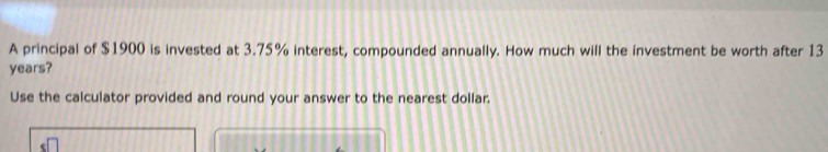 A principal of $1900 is invested at 3.75% interest, compounded annually. How much will the investment be worth after 13
years? 
Use the calculator provided and round your answer to the nearest dollar.