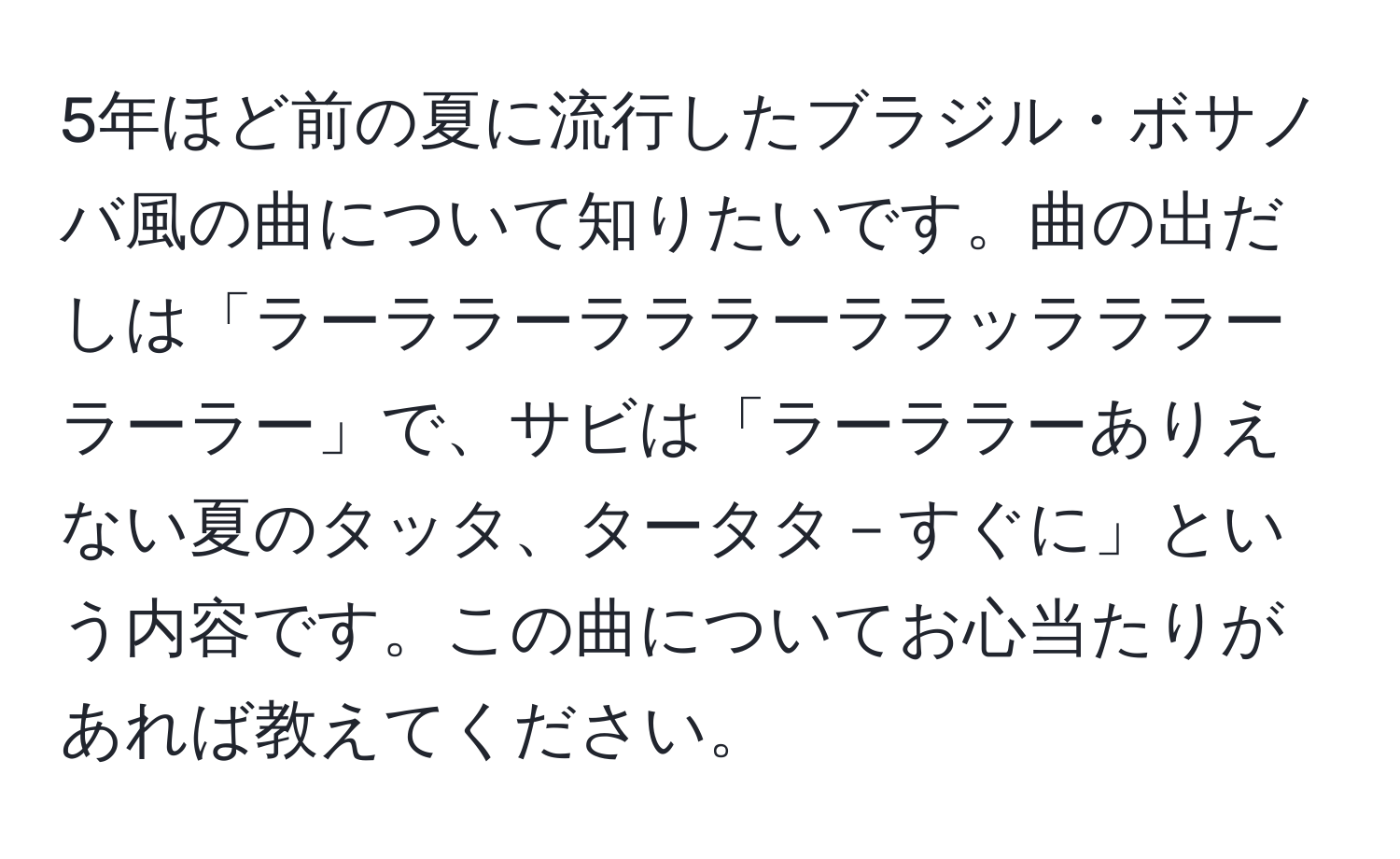 5年ほど前の夏に流行したブラジル・ボサノバ風の曲について知りたいです。曲の出だしは「ラーララーラララーララッラララーラーラー」で、サビは「ラーララーありえない夏のタッタ、タータタ－すぐに」という内容です。この曲についてお心当たりがあれば教えてください。