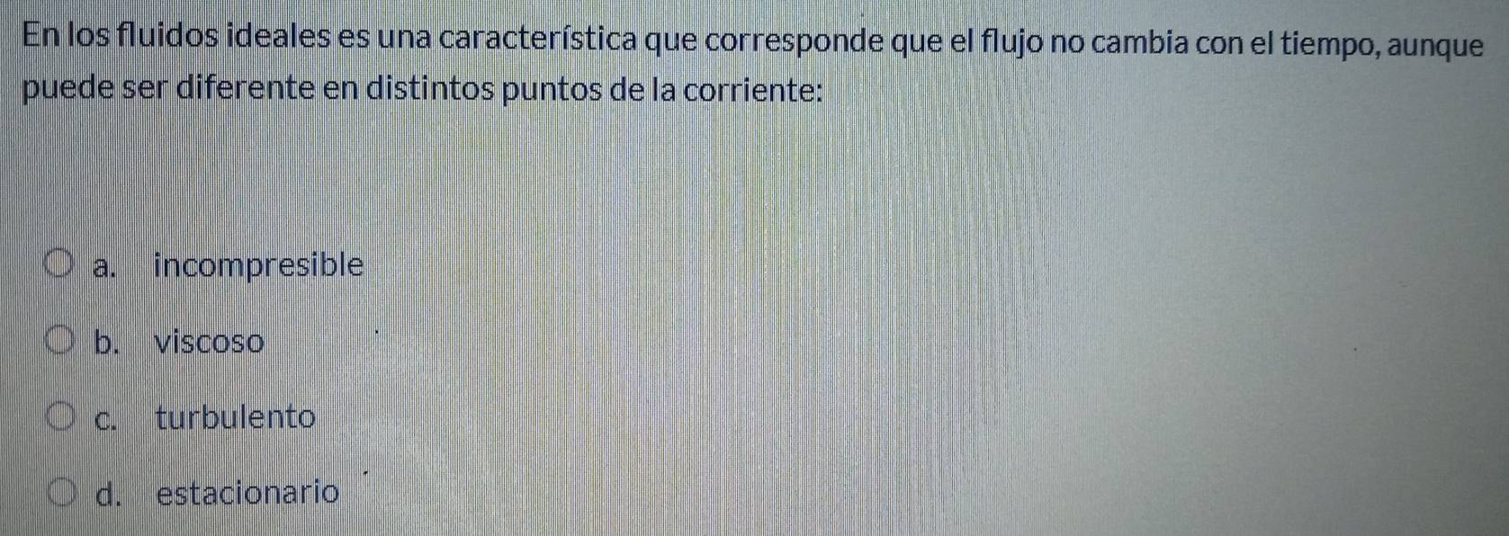 En los fluidos ideales es una característica que corresponde que el flujo no cambia con el tiempo, aunque
puede ser diferente en distintos puntos de la corriente:
a. incompresible
b. viscoso
c. turbulento
d. estacionario