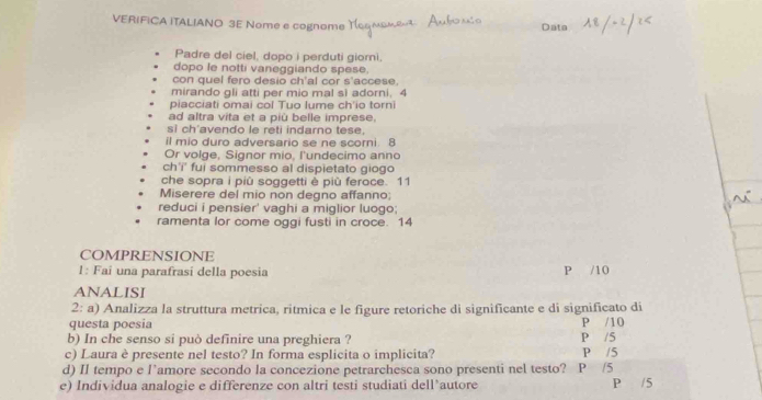 VERIFICA iTALIANO 3E Nome e cognome 
Data 
Padre del ciel, dopo i perduti giorni. 
dopo le notti vaneggiando spese. 
con quel fero desio ch'al cor s'accese. 
mirando gli atti per mio mal si adorni. 4
piacciati omai col Tuo lume ch'io torni 
ad altra vita et a più belle imprese. 
si ch'avendo le reti indarno tese. 
il mio duro adversario se ne scorni. 8 
Or volge, Signor mio, l'undecimo anno 
ch'' fui sommesso al dispietato giogo 
che sopra i più soggetti è più feroce. 11 
Miserere del mio non degno affanno; 
reduci i pensier' vaghi a miglior luogo; 
ramenta lor come oggi fusti in croce. 14 
COMPRENSIONE 
1: Fai una parafrasí della poesia P /10
ANALISI 
2: a) Analizza la struttura metrica, ritmica e le figure retoriche di significante e di significato di 
questa poesia P /10 
b) In che senso si può definire una preghiera ? P /5
c) Laura è presente nel testo? In forma esplicita o implicita? P /5
d) II tempo e l’amore secondo la concezione petrarchesca sono presenti nel testo? P /5
e) Individua analogie e differenze con altri testi studiati dell’autore P /5