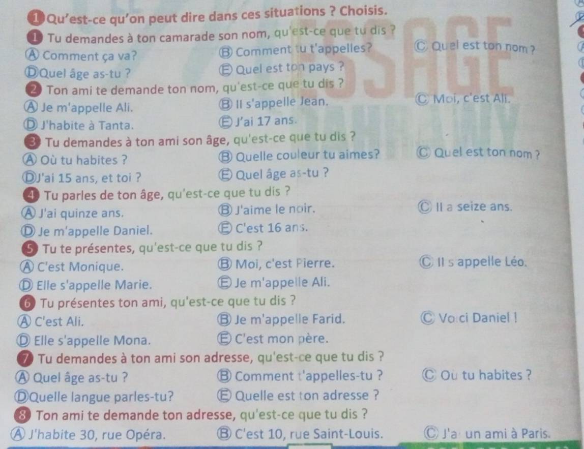 1Qu'est-ce qu’on peut dire dans ces situations ? Choisis.
1 Tu demandes à ton camarade son nom, qu'est-ce que tu dis ?
A Comment ça va? ⑬ Comment tu t'appelles? Ⓒ Quel est ton nom ?
DQuel âge as-tu ? E Quel est ton pays ?
2 Ton ami te demande ton nom, qu'est-ce que tu dis ?
A Je m'appelle Ali. ⑧Ⅱs'appelle Jean.
Ⓒ Moi, c'est Ali.
J'habite à Tanta. Ⓔ J'ai 17 ans.
3 Tu demandes à ton ami son âge, qu'est-ce que tu dis ?
A Où tu habites ? ⑬ Quelle couleur tu aimes? C Quel est ton nom ?
ⒹJ'ai 15 ans, et toi ? É Quel âge as-tu ?
4 Tu parles de ton âge, qu'est-ce que tu dis ?
À J'ai quinze ans. ⑬ J'aime le noir. Ⓒ II a seize ans.
Ⓓ Je m'appelle Daniel. E C'est 16 ans.
5 Tu te présentes, qu'est-ce que tu dis ?
A C'est Monique. ⑬ Moi, c'est Pierre. Ⓒ II s appelle Léo.
Ⓓ Elle s'appelle Marie. É Je m'appelle Ali.
60 Tu présentes ton ami, qu'est-ce que tu dis ?
Ⓐ C'est Ali. Ⓑ Je m'appelle Farid. ◎ Vo ci Daniel !
◎ Elle s'appelle Mona. É C'est mon père.
70 Tu demandes à ton ami son adresse, qu'est-ce que tu dis ?
Ⓐ Quel âge as-tu ? ⑧ Comment t'appelles-tu ? Ⓒ Ou tu habites ?
ⒹQuelle langue parles-tu? E Quelle est ton adresse ?
8 Ton ami te demande ton adresse, qu'est-ce que tu dis ?
À J'habite 30, rue Opéra. Ⓑ C'est 10, rue Saint-Louis. C J'ar un ami à Paris.