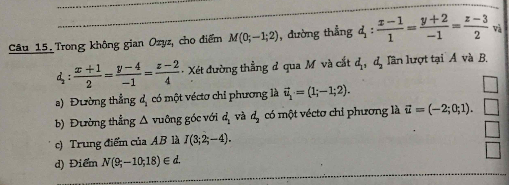 Trong không gian Ozyz, cho điểm M(0;-1;2) , đường thẳng d_1: (x-1)/1 = (y+2)/-1 = (z-3)/2  và
d_2: (x+1)/2 = (y-4)/-1 = (z-2)/4  Xét đường thẳng d qua M và cắt d_1, d_2 lần lượt tại A và B.
a) Đường thẳng d_1 có một véctơ chỉ phương là vector u_1· =(1;-1;2).
b) Đường thẳng △ v uông góc với d_1 và d_2 có một véctơ chỉ phương là vector u=(-2;0;1).
c) Trung điểm của AB là I(3;2;-4).
d) Điểm N(9;-10;18)∈ d.