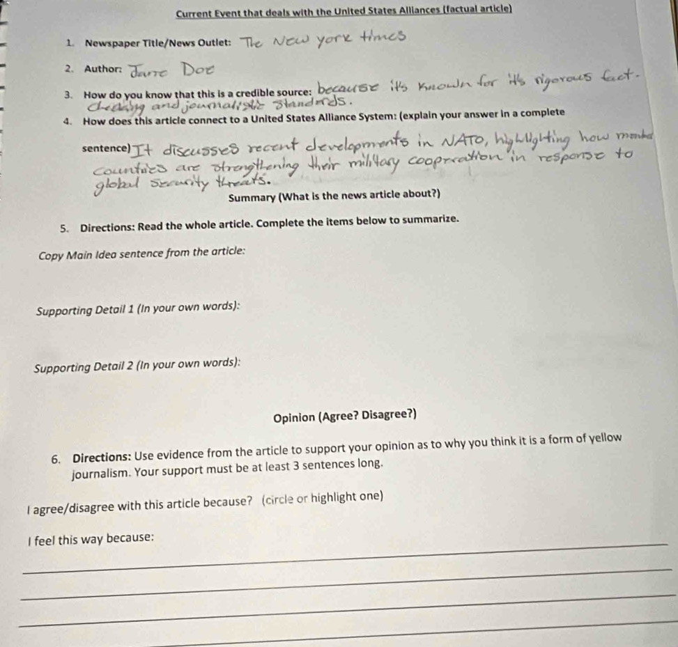 Current Event that deals with the United States Alliances (factual article) 
1. Newspaper Title/News Outlet: 
2、 Author: 
3. How do you know that this is a credible source: 
4. How does this article connect to a United States Alliance System: (explain your answer in a complete 
sentence) 
Summary (What is the news article about?) 
5. Directions: Read the whole article. Complete the items below to summarize. 
Copy Main Idea sentence from the article: 
Supporting Detail 1 (In your own words): 
Supporting Detail 2 (In your own words): 
Opinion (Agree? Disagree?) 
6. Directions: Use evidence from the article to support your opinion as to why you think it is a form of yellow 
journalism. Your support must be at least 3 sentences long. 
I agree/disagree with this article because? (circle or highlight one) 
_I feel this way because: 
_ 
_ 
_