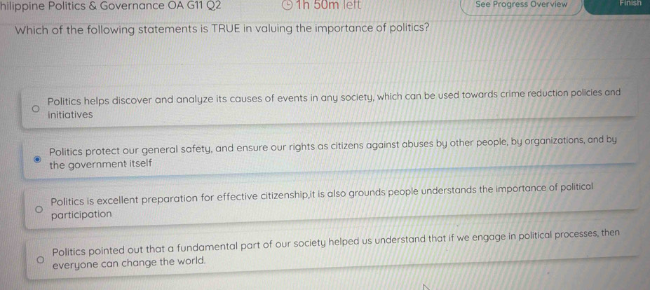 hilippine Politics & Governance OA G11 Q2 1h 50m left See Progress Overview Finish
Which of the following statements is TRUE in valuing the importance of politics?
Politics helps discover and analyze its causes of events in any society, which can be used towards crime reduction policies and
initiatives
Politics protect our general safety, and ensure our rights as citizens against abuses by other people, by organizations, and by
the government itself
Politics is excellent preparation for effective citizenship,it is also grounds people understands the importance of political
participation
Politics pointed out that a fundamental part of our society helped us understand that if we engage in political processes, then
everyone can change the world.